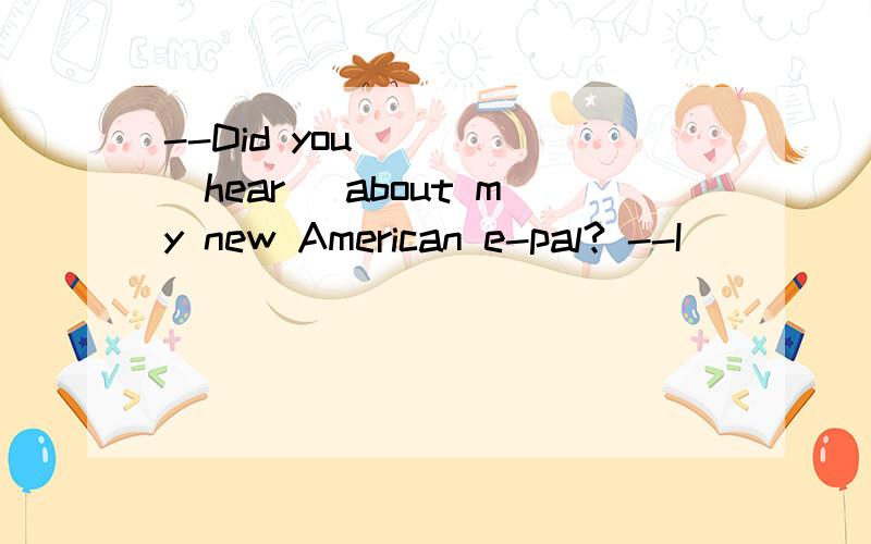--Did you ____(hear) about my new American e-pal? --I ____(hear) about.为什么?--Did you ____(hear) about my new American e-pal?--I ____(hear) about.为什么?