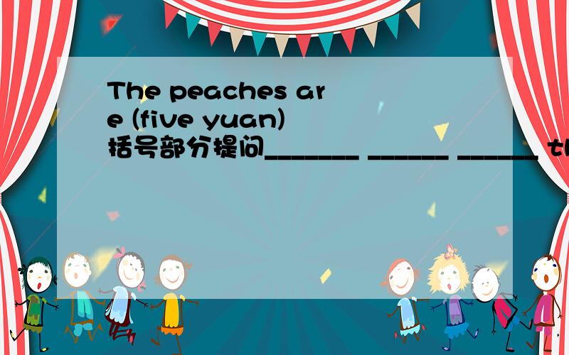 The peaches are (five yuan) 括号部分提问_______ ______ ______ the peaches?