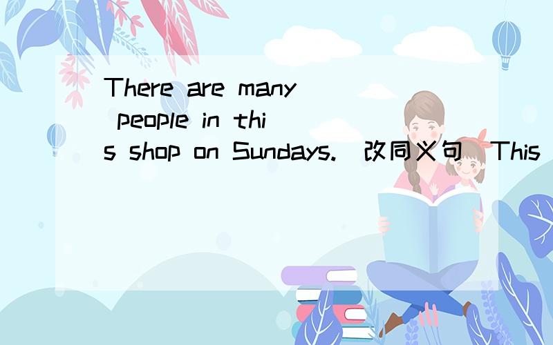 There are many people in this shop on Sundays.（改同义句）This shop ——— ———— ————many people on Sundays