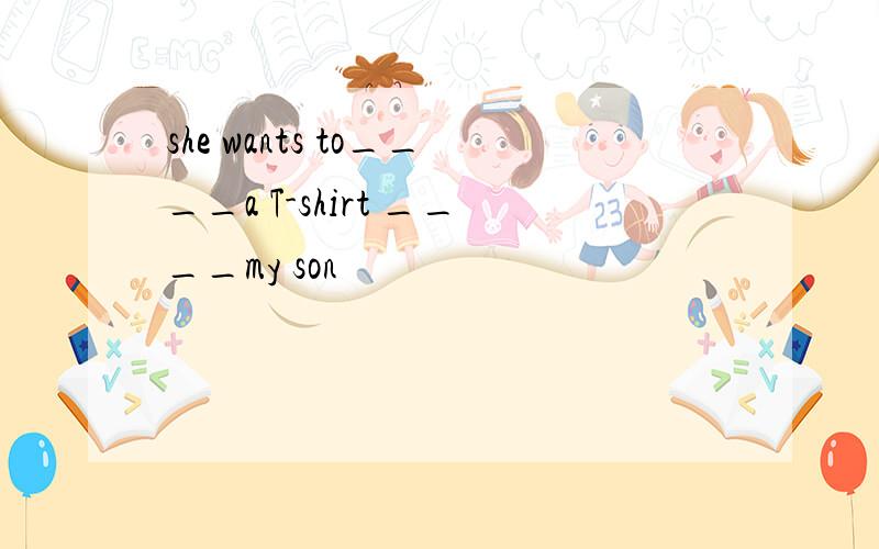 she wants to____a T-shirt ____my son