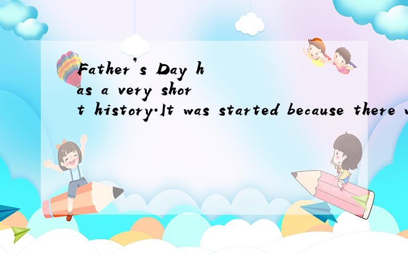 Father’s Day has a very short history.It was started because there was a Mother’s Day,and just because some American thought that if we had a Mother’s Day,we should also have a Father’s Day.Father’s Day has become important in North America