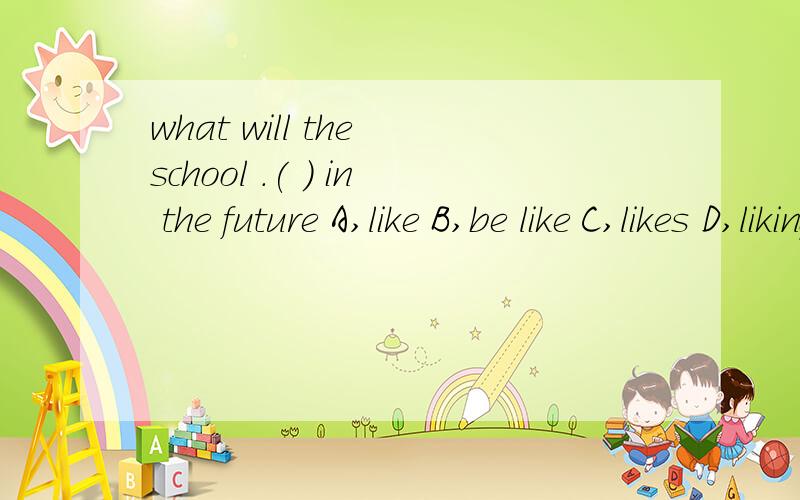 what will the school .( ) in the future A,like B,be like C,likes D,liking选一个填在括号里,急