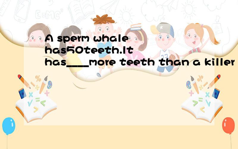 A sperm whale has50teeth.lt has____more teeth than a killer whale.