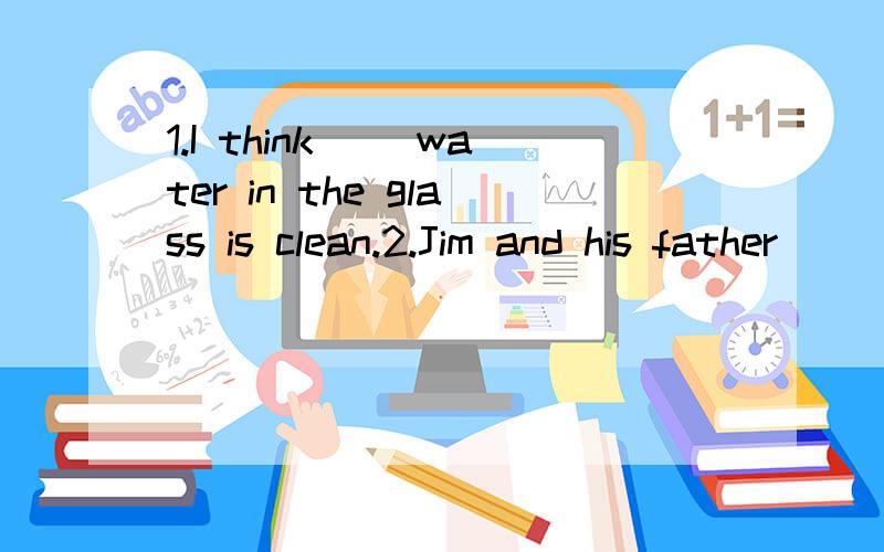 1.I think __water in the glass is clean.2.Jim and his father ___over there.3.There is __on the table.4.Look,Kate ___a bike.5.“Can they yun up the big tree?”“___”1.A.a B.an C.the D./2.A.is talk B.are talk C.is talking g D.are talking3.A.book B