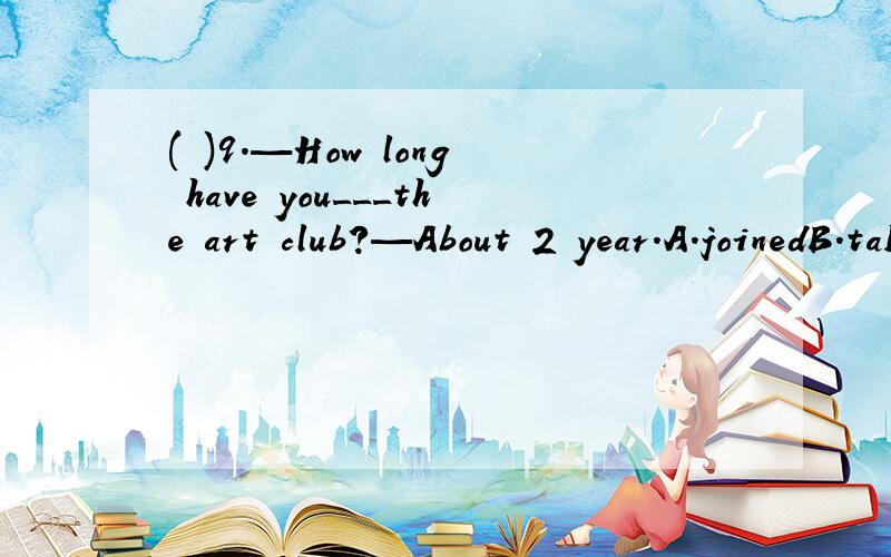 ( )9.—How long have you___the art club?—About 2 year.A.joinedB.take part in C.taken par inD.been in