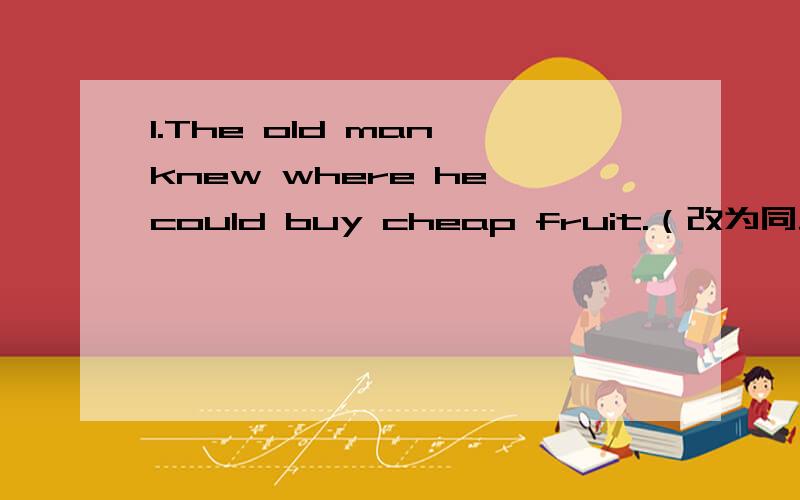 1.The old man knew where he could buy cheap fruit.（改为同义句）The old man knew _____ ______ _____cheap fruit.2.We found that he was clever.（改为同义句）We found ______ ________.3.( )My mother said that she__________come back_________