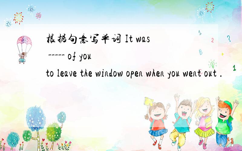 根据句意写单词 It was ----- of you to leave the window open when you went out .