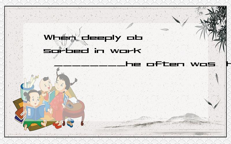When deeply absorbed in work,________he often was,he would forget all about eating and sleeping为什么不能用when