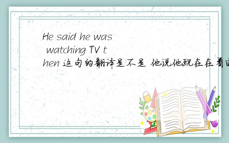 He said he was watching TV then 这句的翻译是不是 他说他现在在看电视啊.