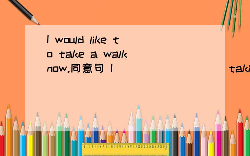 I would like to take a walk now.同意句 I ____ _____taking a walk now;