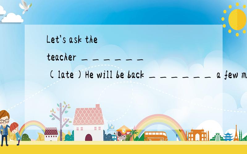 Let's ask the teacher ______(late)He will be back ______ a few minutes.A.with B.for C.in