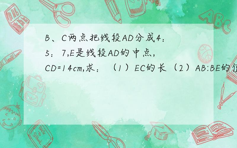 B、C两点把线段AD分成4：5：7,E是线段AD的中点,CD=14cm,求：（1）EC的长（2）AB:BE的值