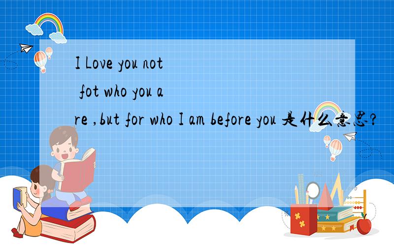 I Love you not fot who you are ,but for who I am before you 是什么意思?