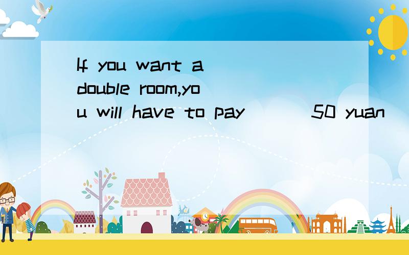 If you want a double room,you will have to pay ___50 yuan