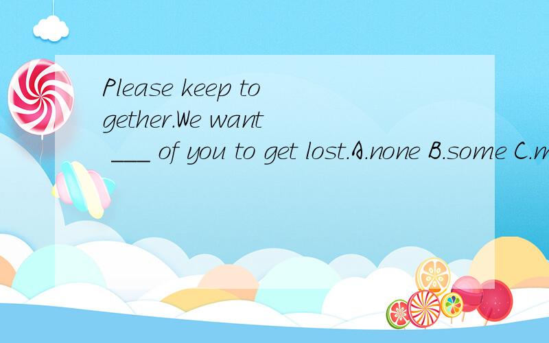 Please keep together.We want ＿＿＿ of you to get lost.A.none B.some C.many D.any求解题思路,..呵呵，我没少打。哈哈