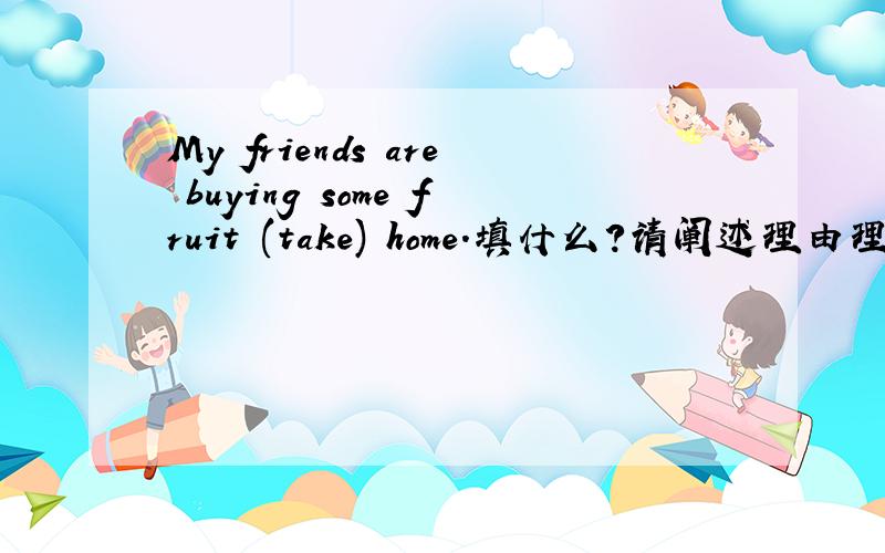 My friends are buying some fruit (take) home.填什么?请阐述理由理由必说,My friends are buying some fruit (take) home.