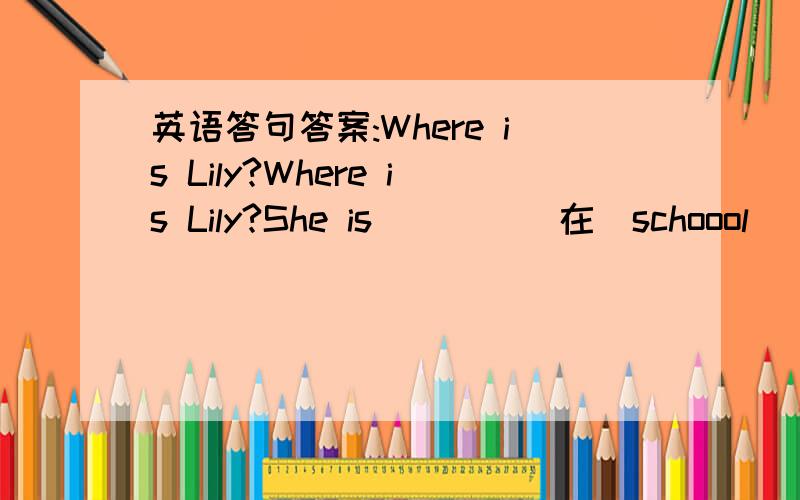 英语答句答案:Where is Lily?Where is Lily?She is ___ （在）schoool
