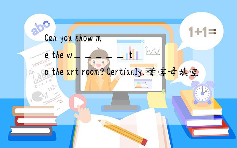 Can you show me the w_____ to the art room?Certianly.首字母填空