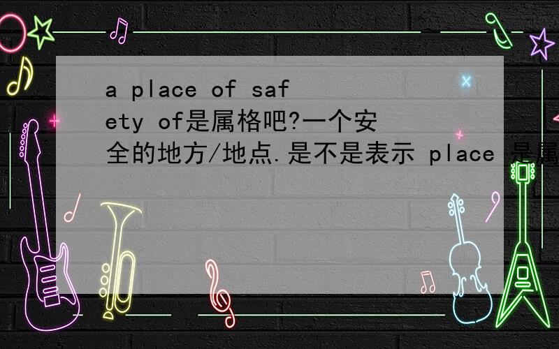 a place of safety of是属格吧?一个安全的地方/地点.是不是表示 place 是属于safety 我知道of翻译 成“.的”类似bank of China?