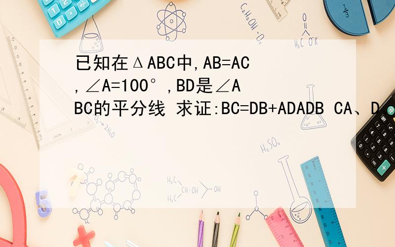已知在ΔABC中,AB=AC,∠A=100°,BD是∠ABC的平分线 求证:BC=DB+ADADB CA、D、C 一条线 B D一条线 A B一条线 B C 一条线