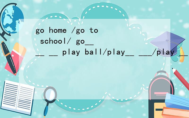 go home /go to school/ go__ __ __ play ball/play__ ___/play __ __ __划线上填一个单词?