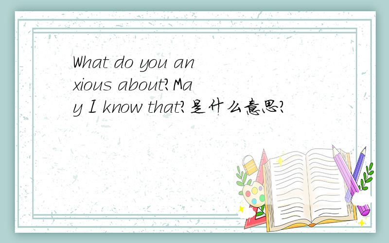 What do you anxious about?May I know that?是什么意思?