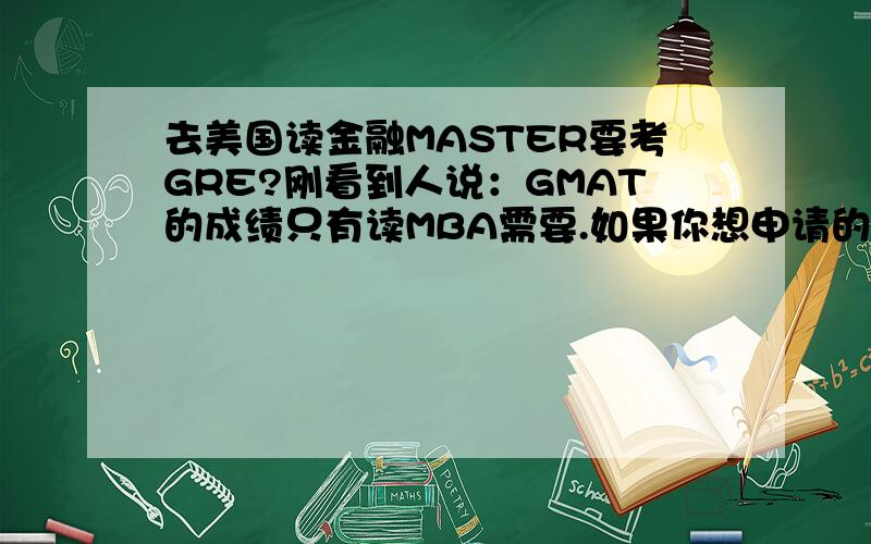 去美国读金融MASTER要考GRE?刚看到人说：GMAT的成绩只有读MBA需要.如果你想申请的是正常的master或PhD,比如finance方面的,需要的是GRE的成绩.是真的么?但是不是说金融方向很少有master么?一般都是M