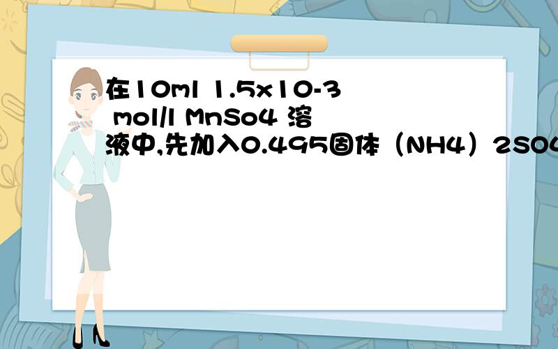 在10ml 1.5x10-3 mol/l MnSo4 溶液中,先加入0.495固体（NH4）2SO4,再加入5.5ml 0.15在10ml 1.5x10-3 mol/l MnSo4 溶液中,先加入0.495固体（NH4）2SO4,再加入5.0ml 0.15 mol/l NH3H2O溶液,能否生成Mn(OH)2沉淀?已知 （NH4）2SO4
