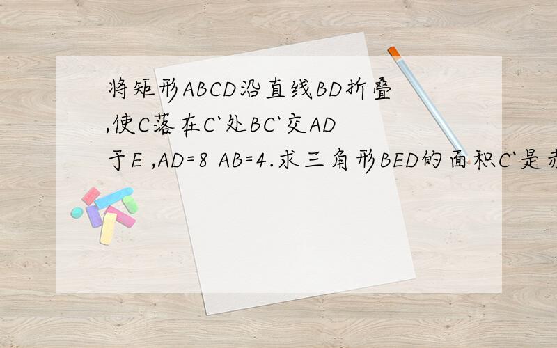 将矩形ABCD沿直线BD折叠,使C落在C`处BC`交AD于E ,AD=8 AB=4.求三角形BED的面积C`是赤C 图是一个矩形 按顺序的话上面是AD 下面是BC 连接对角线BD 连接BE E在AD上（不是中点） 延长BE至C 形成1个直角三