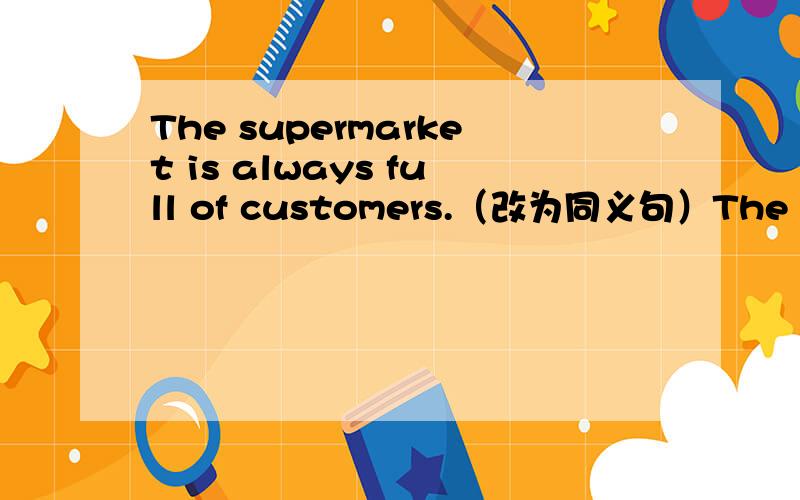 The supermarket is always full of customers.（改为同义句）The supermarket is always _____ _____ costomers.