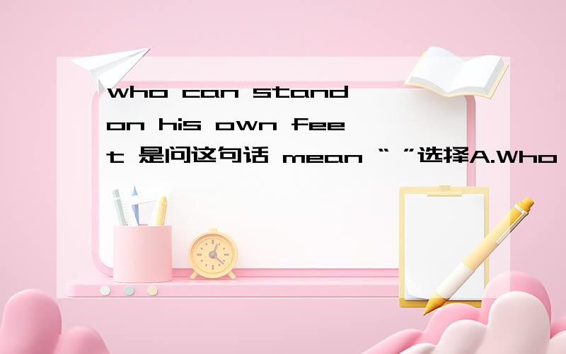 who can stand on his own feet 是问这句话 mean “ ”选择A.Who cannot sit down or lie down.B.Who has nothing wrong with his feet.C.Who can do his business all by himself.D.Who stands all the time when he is working.
