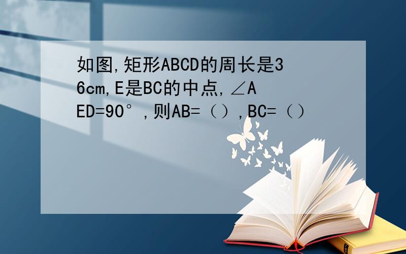 如图,矩形ABCD的周长是36cm,E是BC的中点,∠AED=90°,则AB=（）,BC=（）
