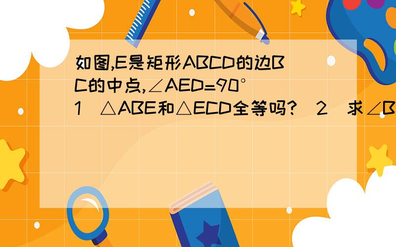 如图,E是矩形ABCD的边BC的中点,∠AED=90°（1）△ABE和△ECD全等吗?（2）求∠BAE的度数（3）若矩形ABCD的周长等于24cm,求AB和BC的长