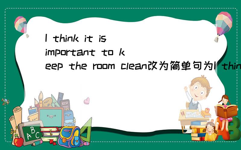 I think it is important to keep the room clean改为简单句为I think it important to keep the room clean为什么这么改.说出原因,