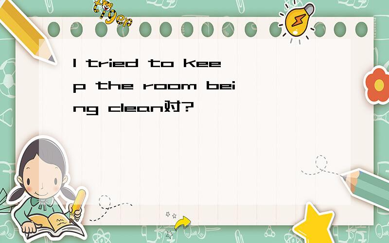 I tried to keep the room being clean对?