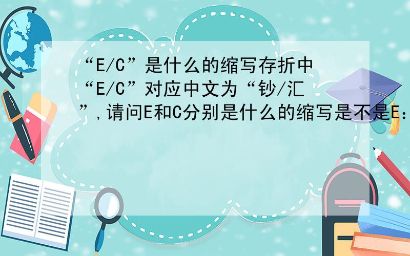 “E/C”是什么的缩写存折中“E/C”对应中文为“钞/汇”,请问E和C分别是什么的缩写是不是E：exchange; c:cash