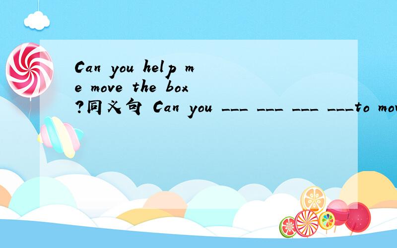 Can you help me move the box?同义句 Can you ___ ___ ___ ___to move the box?