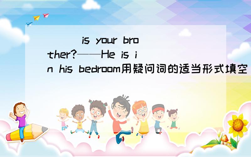 ___is your brother?——He is in his bedroom用疑问词的适当形式填空