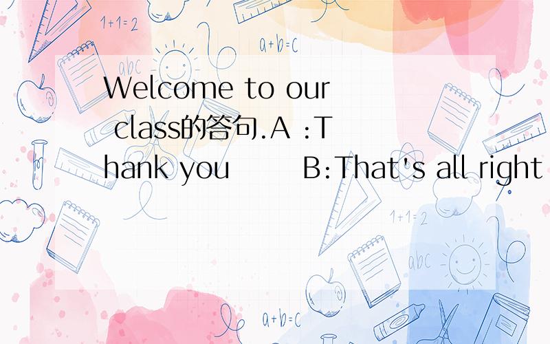 Welcome to our class的答句.A :Thank you       B:That's all right      C:Excuse me      D:Fine