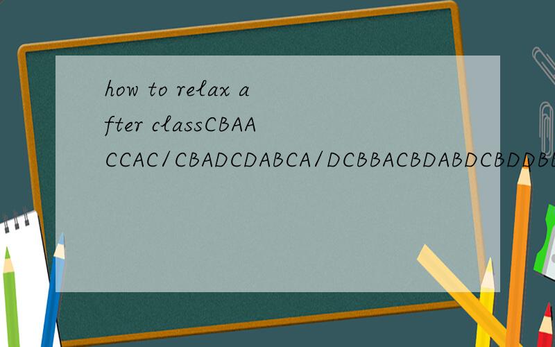 how to relax after classCBAACCAC/CBADCDABCA/DCBBACBDABDCBDDBBACD/BACDACADCCBDACB/GEBCD