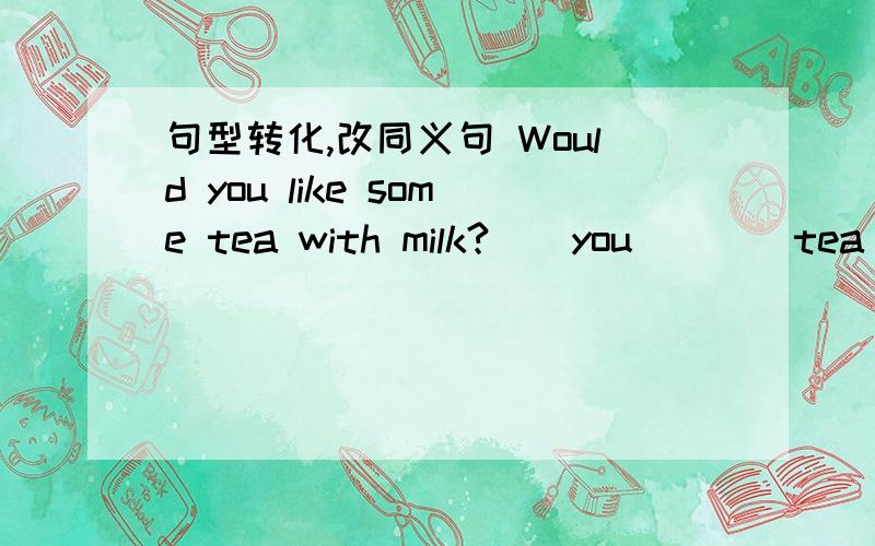句型转化,改同义句 Would you like some tea with milk?()you()()tea with milk?