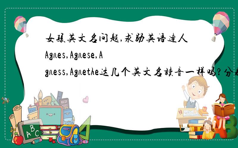 女孩英文名问题,求助英语达人Agnes,Agnese,Agness,Agnethe这几个英文名读音一样吗?分别怎么读啊?我很喜欢Agnes这个名字,但好像有一个法国品牌的名字也是这个,叫Agnes.b.那我如果用这个名字,会不会