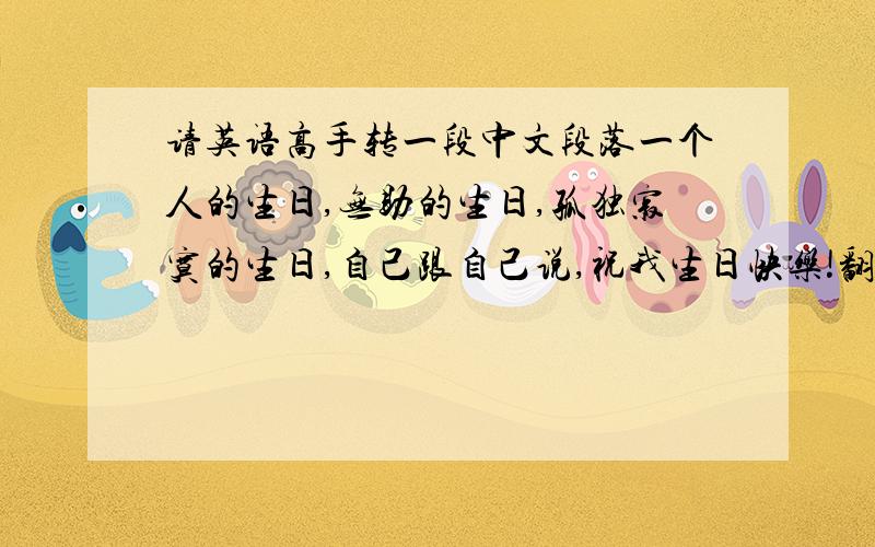 请英语高手转一段中文段落一个人的生日,无助的生日,孤独寂寞的生日,自己跟自己说,祝我生日快乐!翻译成英文
