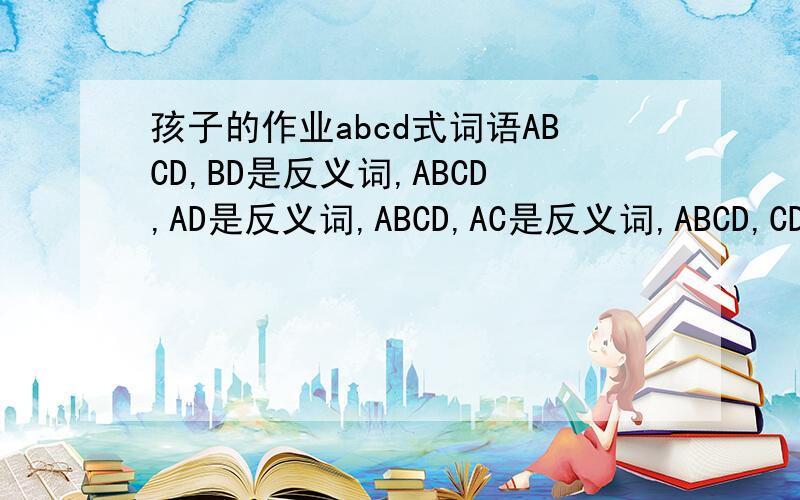 孩子的作业abcd式词语ABCD,BD是反义词,ABCD,AD是反义词,ABCD,AC是反义词,ABCD,CD是反义词,ABCD,AC是近义词,ABCD,CD是近义词,ABCD,BD是近义词,每个需要5个,