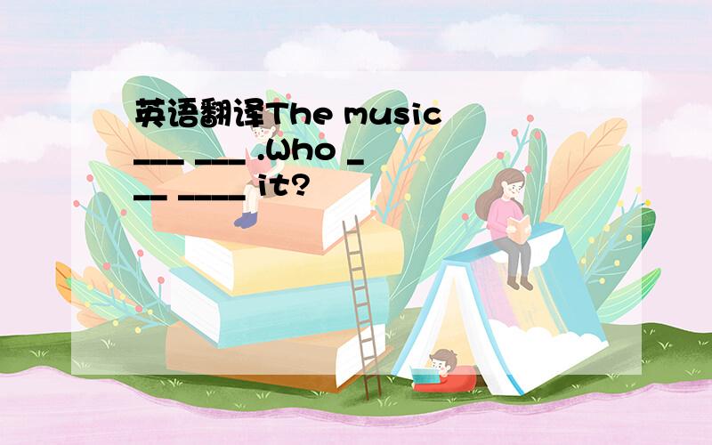 英语翻译The music ___ ___ .Who ___ ____ it?