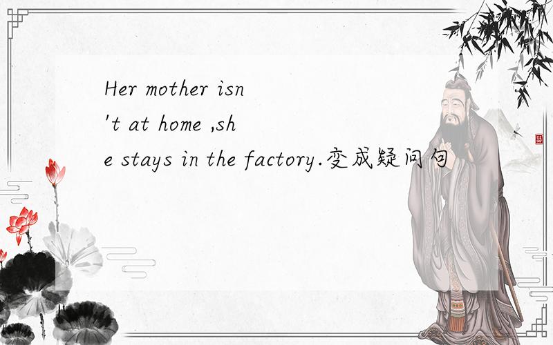 Her mother isn't at home ,she stays in the factory.变成疑问句