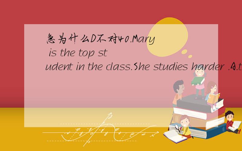 急为什么D不对40.Mary is the top student in the class.She studies harder .A.than any student B.than all the students C.than any other student D.than some other student
