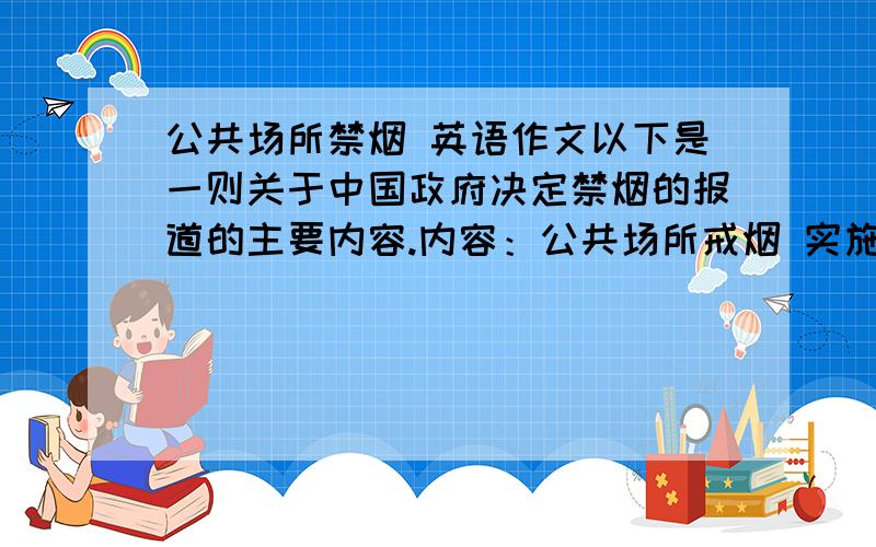 公共场所禁烟 英语作文以下是一则关于中国政府决定禁烟的报道的主要内容.内容：公共场所戒烟 实施时间：2011年1月1日起 实施范围：全国 目标：所有室内公共场所无烟 措施：张贴禁烟标