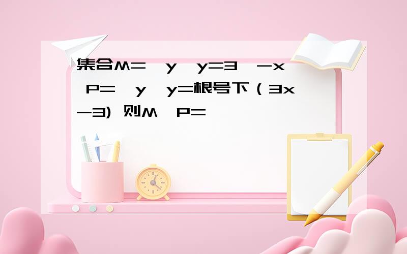 集合M={y』y=3^-x} P={y』y=根号下（3x-3) 则M∪P=