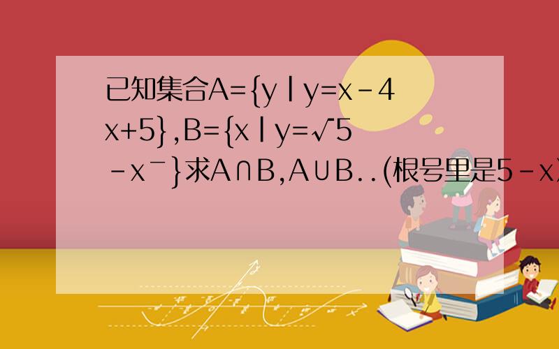 已知集合A={y|y=x-4x+5},B={x|y=√5-x￣}求A∩B,A∪B..(根号里是5-x）
